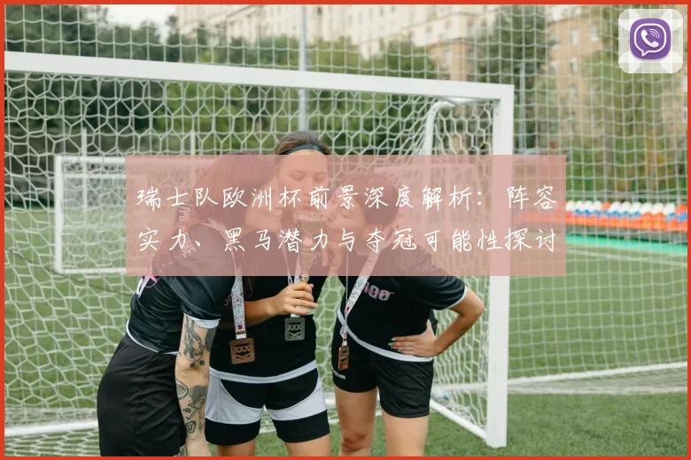 瑞士队欧洲杯前景深度解析：阵容实力、黑马潜力与夺冠可能性探讨