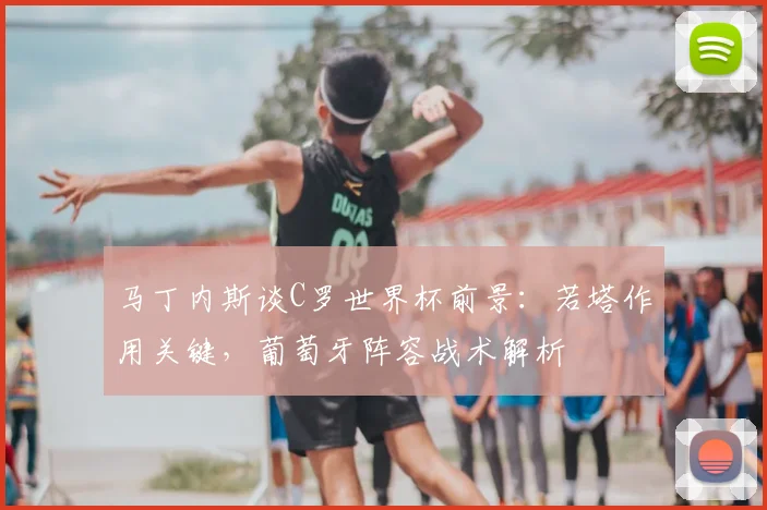 马丁内斯谈C罗世界杯前景：若塔作用关键，葡萄牙阵容战术解析