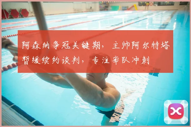 阿森纳争冠关键期，主帅阿尔特塔暂缓续约谈判，专注率队冲刺