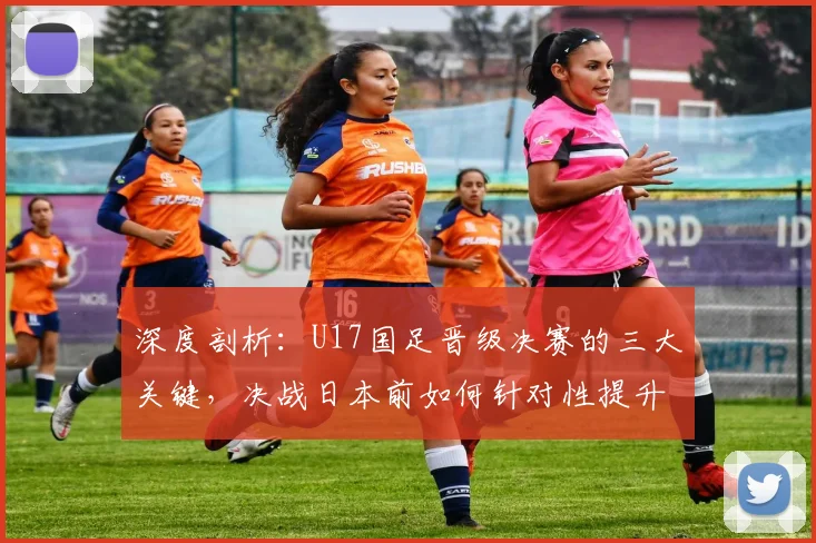 深度剖析:U17国足晋级决赛的三大关键,决战日本前如何针对性提升?