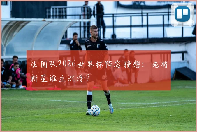 法国队2026世界杯阵容猜想:老将新星谁主沉浮?