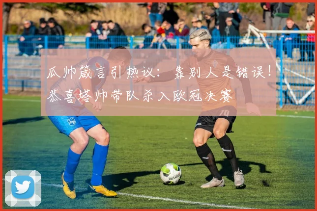 瓜帅箴言引热议:靠别人是错误!恭喜塔帅带队杀入欧冠决赛