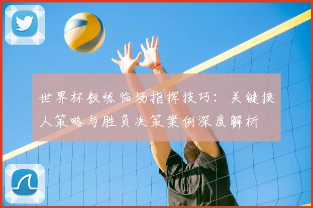 世界杯教练临场指挥技巧：关键换人策略与胜负决策案例深度解析