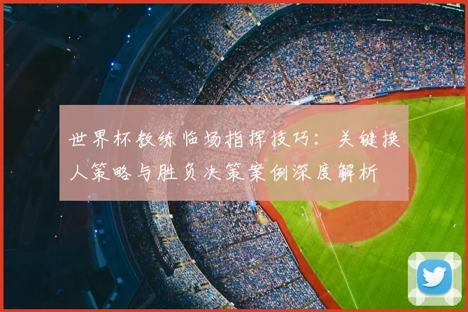 世界杯教练临场指挥技巧:关键换人策略与胜负决策案例深度解析