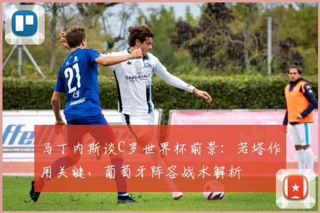 马丁内斯谈C罗世界杯前景：若塔作用关键，葡萄牙阵容战术解析
